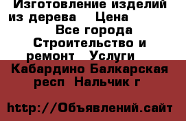 Изготовление изделий из дерева  › Цена ­ 10 000 - Все города Строительство и ремонт » Услуги   . Кабардино-Балкарская респ.,Нальчик г.